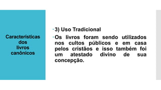 Características
dos
livros
canônicos
3) Uso Tradicional
Os livros foram sendo utilizados
nos cultos públicos e em casa
pelos cristãos e isso também foi
um atestado divino de sua
concepção.
 