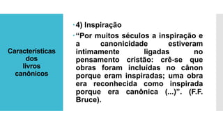 Características
dos
livros
canônicos
4) Inspiração
“Por muitos séculos a inspiração e
a canonicidade estiveram
intimamente ligadas no
pensamento cristão: crê-se que
obras foram incluídas no cânon
porque eram inspiradas; uma obra
era reconhecida como inspirada
porque era canônica (...)”. (F.F.
Bruce).
 
