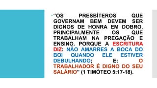 “OS PRESBÍTEROS QUE
GOVERNAM BEM DEVEM SER
DIGNOS DE HONRA EM DOBRO,
PRINCIPALMENTE OS QUE
TRABALHAM NA PREGAÇÃO E
ENSINO. PORQUE A ESCRITURA
DIZ: NÃO AMARRES A BOCA DO
BOI QUANDO ELE ESTIVER
DEBULHANDO; E: O
TRABALHADOR É DIGNO DO SEU
SALÁRIO” (1 TIMÓTEO 5:17-18).
 