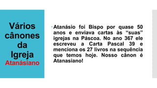 Vários
cânones
da
Igreja
Atanásiano
Atanásio foi Bispo por quase 50
anos e enviava cartas às “suas”
igrejas na Páscoa. No ano 367 ele
escreveu a Carta Pascal 39 e
menciona os 27 livros na sequência
que temos hoje. Nosso cânon é
Atanasiano!
 