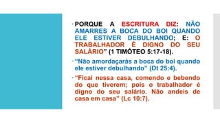  PORQUE A ESCRITURA DIZ: NÃO
AMARRES A BOCA DO BOI QUANDO
ELE ESTIVER DEBULHANDO; E: O
TRABALHADOR É DIGNO DO SEU
SALÁRIO” (1 TIMÓTEO 5:17-18).
 “Não amordaçarás a boca do boi quando
ele estiver debulhando” (Dt 25:4).
 “Ficai nessa casa, comendo e bebendo
do que tiverem; pois o trabalhador é
digno do seu salário. Não andeis de
casa em casa” (Lc 10:7).
 