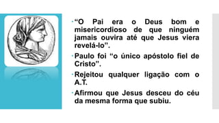 “O Pai era o Deus bom e
misericordioso de que ninguém
jamais ouvira até que Jesus viera
revelá-lo”.
Paulo foi “o único apóstolo fiel de
Cristo”.
Rejeitou qualquer ligação com o
A.T.
Afirmou que Jesus desceu do céu
da mesma forma que subiu.
 