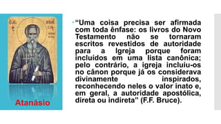 “Uma coisa precisa ser afirmada
com toda ênfase: os livros do Novo
Testamento não se tornaram
escritos revestidos de autoridade
para a Igreja porque foram
incluídos em uma lista canônica;
pelo contrário, a igreja incluiu-os
no cânon porque já os considerava
divinamente inspirados,
reconhecendo neles o valor inato e,
em geral, a autoridade apostólica,
direta ou indireta” (F.F. Bruce).Atanásio
 