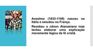 Anselmo (1033-1109) nasceu na
Itália e estudou na França.
Recebeu o cânon Atanasiano mas
tentou elaborar uma explicação
meramente lógica da fé cristã.
 
