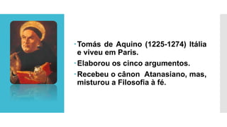 Tomás de Aquino (1225-1274) Itália
e viveu em Paris.
Elaborou os cinco argumentos.
Recebeu o cânon Atanasiano, mas,
misturou a Filosofia à fé.
 