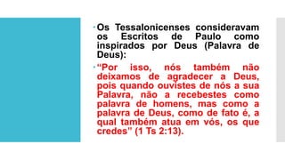 Os Tessalonicenses consideravam
os Escritos de Paulo como
inspirados por Deus (Palavra de
Deus):
“Por isso, nós também não
deixamos de agradecer a Deus,
pois quando ouvistes de nós a sua
Palavra, não a recebestes como
palavra de homens, mas como a
palavra de Deus, como de fato é, a
qual também atua em vós, os que
credes” (1 Ts 2:13).
 