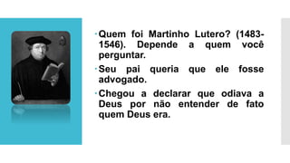 Quem foi Martinho Lutero? (1483-
1546). Depende a quem você
perguntar.
Seu pai queria que ele fosse
advogado.
Chegou a declarar que odiava a
Deus por não entender de fato
quem Deus era.
 