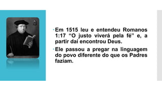 Em 1515 leu e entendeu Romanos
1:17 “O justo viverá pela fé” e, a
partir daí encontrou Deus.
Ele passou a pregar na linguagem
do povo diferente do que os Padres
faziam.
 