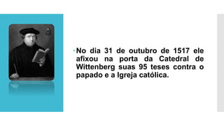 No dia 31 de outubro de 1517 ele
afixou na porta da Catedral de
Wittenberg suas 95 teses contra o
papado e a Igreja católica.
 