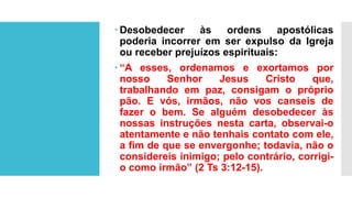  Desobedecer às ordens apostólicas
poderia incorrer em ser expulso da Igreja
ou receber prejuízos espirituais:
 “A esses, ordenamos e exortamos por
nosso Senhor Jesus Cristo que,
trabalhando em paz, consigam o próprio
pão. E vós, irmãos, não vos canseis de
fazer o bem. Se alguém desobedecer às
nossas instruções nesta carta, observai-o
atentamente e não tenhais contato com ele,
a fim de que se envergonhe; todavia, não o
considereis inimigo; pelo contrário, corrigi-
o como irmão” (2 Ts 3:12-15).
 