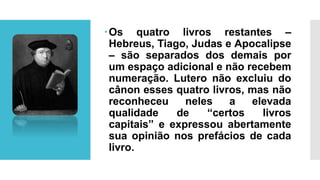 Os quatro livros restantes –
Hebreus, Tiago, Judas e Apocalipse
– são separados dos demais por
um espaço adicional e não recebem
numeração. Lutero não excluiu do
cânon esses quatro livros, mas não
reconheceu neles a elevada
qualidade de “certos livros
capitais” e expressou abertamente
sua opinião nos prefácios de cada
livro.
 