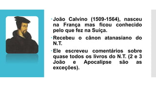 João Calvino (1509-1564), nasceu
na França mas ficou conhecido
pelo que fez na Suíça.
Recebeu o cânon atanasiano do
N.T.
Ele escreveu comentários sobre
quase todos os livros do N.T. (2 e 3
João e Apocalipse são as
exceções).
 