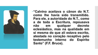 “Calvino aceitava o cânon do N.T.
como lhe havia sido transmitido.
Para ele, a autoridade do N.T., como
a de toda a Escritura, repousava
não em qualquer decreto
eclesiástico, mas na qualidade em
si mesma do que ali estava escrito,
atestada no coração receptivo pelo
testemunho interno do Espírito
Santo” (F.F. Bruce).
 