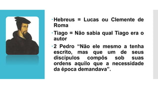 Hebreus = Lucas ou Clemente de
Roma
Tiago = Não sabia qual Tiago era o
autor
2 Pedro “Não ele mesmo a tenha
escrito, mas que um de seus
discípulos compôs sob suas
ordens aquilo que a necessidade
da época demandava”.
 
