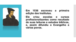 Em 1536 escreveu a primeira
edição das Institutas.
Ele criou escolas e cursos
profissionalizantes como resultado
de suas leituras e estudos bíblicos,
e, assim difundiu o Evangelho a
vários povos.
 