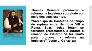 Thomas Cranmer promoveu a
reforma na Inglaterra sobretudo por
meio dos seus escritos.
“Arcebispo de Cantuária no tempo
de ruptura entre Henrique VIII e
Roma. Suas ideias foram se
tornando protestantes, e durante o
reinado de Eduardo VI fez muito
para promover a reforma na
Inglaterra” (Justo L. González).
 