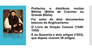 Prefaciou e distribuiu muitas
Bíblias (Bíblia de Cranmer ou
Grande Bíblia).
Foi autor de dois documentos
básicos do Anglicanismo:
O Livro de Oração Comum (1549-
1552)
E os Quarenta e dois artigos (1553),
que depois viraram 39 artigos.
 