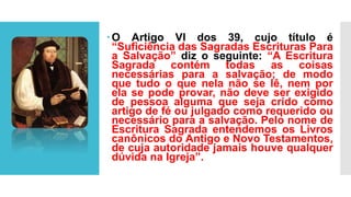 O Artigo VI dos 39, cujo título é
“Suficiência das Sagradas Escrituras Para
a Salvação” diz o seguinte: “A Escritura
Sagrada contém todas as coisas
necessárias para a salvação; de modo
que tudo o que nela não se lê, nem por
ela se pode provar, não deve ser exigido
de pessoa alguma que seja crido como
artigo de fé ou julgado como requerido ou
necessário para a salvação. Pelo nome de
Escritura Sagrada entendemos os Livros
canônicos do Antigo e Novo Testamentos,
de cuja autoridade jamais houve qualquer
dúvida na Igreja”.
 