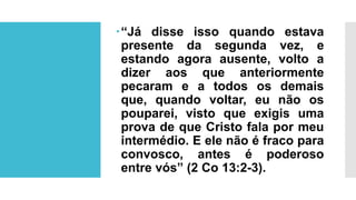 “Já disse isso quando estava
presente da segunda vez, e
estando agora ausente, volto a
dizer aos que anteriormente
pecaram e a todos os demais
que, quando voltar, eu não os
pouparei, visto que exigis uma
prova de que Cristo fala por meu
intermédio. E ele não é fraco para
convosco, antes é poderoso
entre vós” (2 Co 13:2-3).
 