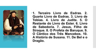 1. Terceiro Livro de Esdras. 2.
Quarto Livro de Esdras. 3. Livro de
Tobias. 4. Livro de Judite. 5. O
Restante do Livro de Ester. 6. Livro
de Sabedoria. 7. Jesus, Filho de
Siraque. 8. O Profeta de Baruque. 9.
O Cântico dos Três Mancebos. 10.
A História de Susana. 11. De Bel e o
Dragão.
 