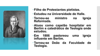 Filho de Protestantes pietistas.
Estudou na Universidade de Halle.
Tornou-se ministro na Igreja
Reformada.
Atuou como capelão hospitalar em
Berlim e catedrático de Teologia onde
estudou.
Em 1806 pastoreou uma igreja
influente em Berlim.
Tornou-se Deão da Faculdade de
Teologia.
 