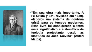 “Em sua obra mais importante, A
Fé Cristã (1821, revisada em 1830),
elaborou um sistema de doutrina
cristã para os tempos modernos.
Esse livro foi considerado o texto
mais significativo e sistemático de
teologia protestante desde as
Institutas de João Calvino” (Alderi
Matos).
 