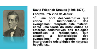David Friedrich Strauss (1808-1874).
Escreveu “A Vida de Jesus”.
“É uma obra desconstrutiva que
critica a historicidade dos
evangelhos; interpreta este material
como uma teoria do mito; critica os
esforços construtivos das teologias
ortodoxas e racionalistas, que
assume a historicidade dos
evangelhos; e propõe uma
interpretação cristológica de natureza
hegeliana:...
 