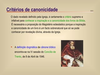 Critérios de canonicidade O dado revelado definido pela Igreja, é certamente o  critério  supremo e infalível para  conhecer a inspiração e a canonicidade dos livros da Bíblia . É necessária a proposição do Magistério eclesiástico porque a inspiração e canonicidade de um livro é um facto sobrenatural que só se pode conhecer por revelação divina, através da Igreja. A  definição dogmática  de  cânone bíblico   encontra-se na IV sessão do  Concílio de Trento , de 8 de Abril de 1546. 