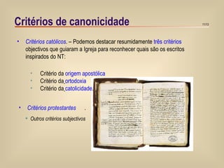 Critérios de canonicidade Critérios católicos . – Podemos destacar resumidamente  três critérios  objectivos que guiaram a Igreja para reconhecer quais são os escritos inspirados do NT: Outros critérios subjectivos Critério da  origem apostólica Critério da   ortodoxia   Critério da   catolicidade . Critérios protestantes   . 