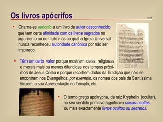 Os livros apócrifos Chama-se  apócrifo  a um livro de  autor desconhecido que tem certa  afinidade com os livros sagrados  no  argumento ou no título mas ao qual a Igreja Universal nunca reconheceu  autoridade canónica  por não ser inspirado. Têm um certo  valor  porque mostram ideias  religiosas e morais mais ou menos difundidas nos tempos próxi- mos de Jesus Cristo e porque recolhem dados da Tradição que não se encontram nos Evangelhos;  por exemplo , os nomes dos pais da Santíssima Virgem, a sua Apresentação no Templo, etc. O termo grego apokrypha, da raiz Kryphein  (ocultar),  no seu sentido primitivo significava  coisas ocultas ,  ou mais exactamente  livros ocultos ou secretos . 