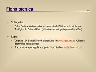 Ficha técnica Bibliografia Estes Guiões são baseados nos manuais da Biblioteca de Iniciación Teológica de Editorial Rialp (editados em português pela editora Diel) Slides Originais - D. Serge Nicoloff, disponíveis em  www.agea.org.es  (Guiones doctrinales actualizados) Tradução para português europeu - disponível em  inicteol.no.sapo.pt 