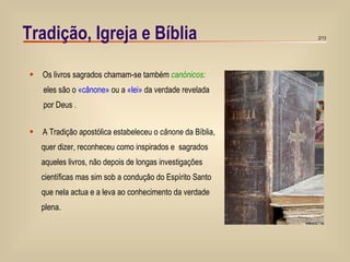Tradição, Igreja e Bíblia Os livros sagrados chamam-se também   canónicos:  eles são o  «cânone»  ou a  «lei»  da verdade revelada por Deus  . A Tradição apostólica estabeleceu o  cânone  da Bíblia, quer dizer, reconheceu como inspirados e  sagrados  aqueles livros, não depois de longas investigações científicas mas sim sob a condução do Espírito Santo que nela actua e a leva ao conhecimento da verdade plena.   