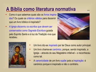 A Bíblia como literatura normativa Como é que sabemos quais são os  livros inspira- dos ? Ou quais os  critérios válidos  para discernir  que um livro bíblico é inspirado? A Igreja discerniu os escritos que devem ser conservados como Sagrada Escritura  guiada  pelo Espírito Santo e à luz da Tradição viva que recebeu. Um livro diz-se  inspirado  por ter Deus como autor principal. Um livro chama-se  canónico , porque, sendo inspirado, a  Igreja – através do seu Magistério infalível – o reconheceu  como tal.  A  canonicidade  de um livro  supõe  pois a i nspiração : é  canónico porque é inspirado e não o contrário. 