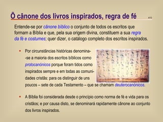 Õ cânone dos livros inspirados, regra de fé Por circunstâncias históricas denomina-  -se a maioria dos escritos bíblicos como  protocanónicos  porque foram tidos como inspirados sempre e em todas as comuni- dades cristãs: para os distinguir de uns poucos – sete de cada Testamento – que se chamam  deuterocanónicos . A Bíblia foi considerada desde o princípio como norma de fé e vida para os cristãos; e por causa disto, se denominará rapidamente cânone ao conjunto dos livros inspirados. Entende-se por  cânone bíblico  o conjunto de todos os escritos que  formam a Bíblia e que, pela sua origem divina, constituem a sua  regra  da fé e costumes ; quer dizer, o catálogo completo dos escritos inspirados. 