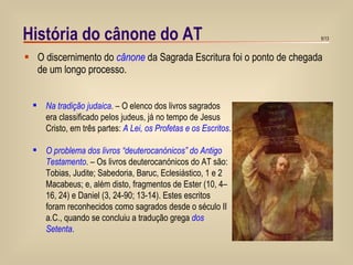 História do cânone do AT O discernimento do  cânone  da Sagrada Escritura foi o ponto de chegada de um longo processo. Na tradição judaica . – O elenco dos livros sagrados era classificado pelos judeus, já no tempo de Jesus Cristo, em três partes:  A Lei, os Profetas e os Escritos . O problema dos livros “deuterocanónicos” do Antigo Testamento . – Os livros deuterocanónicos do AT são: Tobias, Judite; Sabedoria, Baruc, Eclesiástico, 1 e 2 Macabeus; e, além disto, fragmentos de Ester (10, 4–16, 24) e Daniel (3, 24-90; 13-14). Estes escritos foram reconhecidos como sagrados desde o século II a.C., quando se concluiu a tradução grega  dos Setenta . 