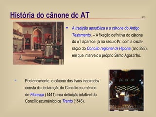 História do cânone do AT A tradição apostólica e o cânone do Antigo Testamento . – A fixação definitiva do cânone do AT aparece  já no século IV, com a decla- ração do  Concílio regional de Hipona  (ano 393), em que interveio o próprio Santo Agostinho. Posteriormente, o cânone dos livros inspirados consta da declaração do Concílio ecuménico  de  Florença  (1441) e na definição infalível do  Concílio ecuménico de  Trento  (1546). 