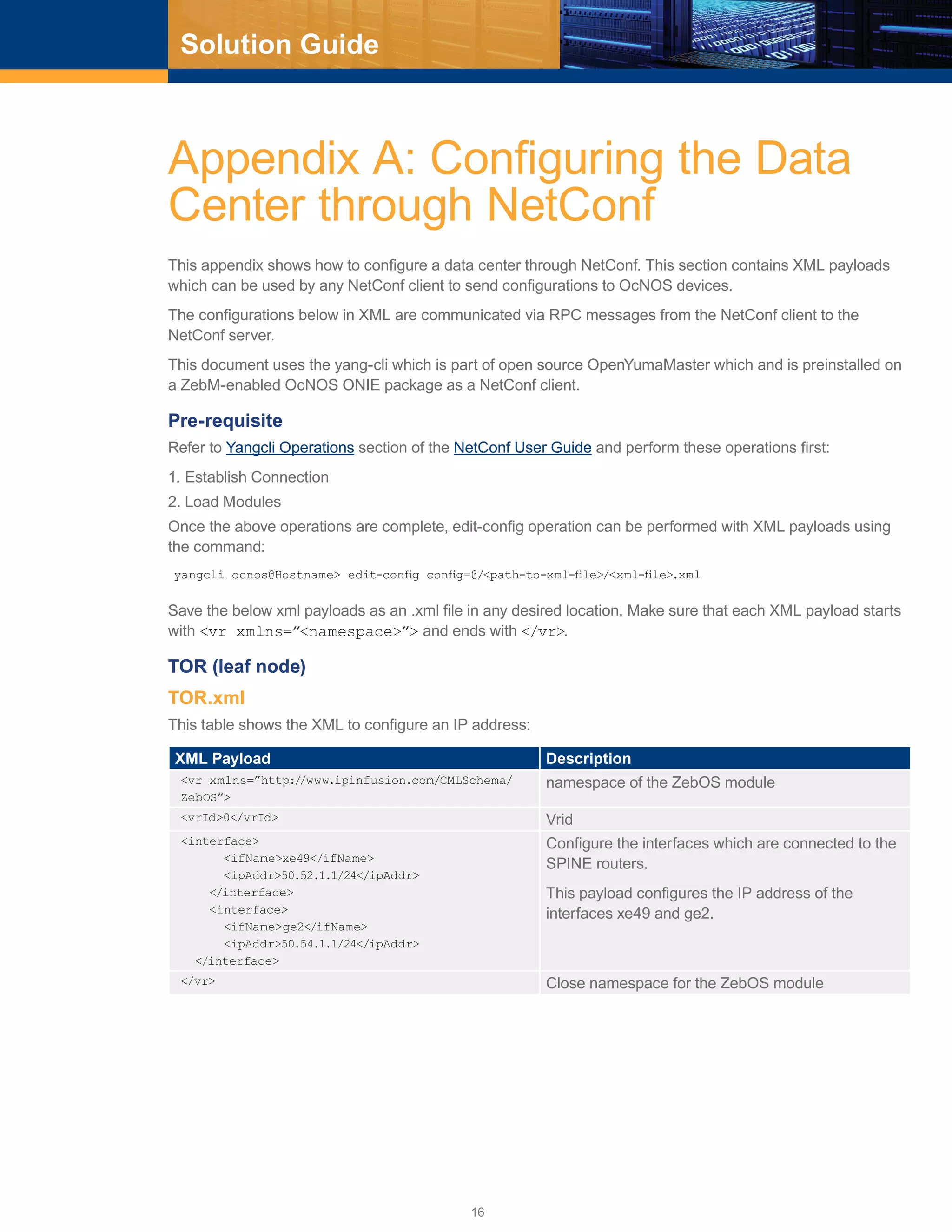 16
Solution Guide
Appendix A: Configuring the Data
Center through NetConf
This appendix shows how to configure a data center through NetConf. This section contains XML payloads
which can be used by any NetConf client to send configurations to OcNOS devices.
The configurations below in XML are communicated via RPC messages from the NetConf client to the
NetConf server.
This document uses the yang-cli which is part of open source OpenYumaMaster which and is preinstalled on
a ZebM-enabled OcNOS ONIE package as a NetConf client.
Pre-requisite
Refer to Yangcli Operations section of the NetConf User Guide and perform these operations first:
1.	Establish Connection
2.	Load Modules
Once the above operations are complete, edit-config operation can be performed with XML payloads using
the command:
yangcli ocnos@Hostname> edit-config config=@/<path-to-xml-file>/<xml-file>.xml
Save the below xml payloads as an .xml file in any desired location. Make sure that each XML payload starts
with <vr xmlns=”<namespace>”> and ends with </vr>.
TOR (leaf node)
TOR.xml
This table shows the XML to configure an IP address:
XML Payload Description
<vr xmlns=”http://www.ipinfusion.com/CMLSchema/
ZebOS”>
namespace of the ZebOS module
<vrId>0</vrId> Vrid
<interface>
<ifName>xe49</ifName>
<ipAddr>50.52.1.1/24</ipAddr>
</interface>
<interface>
<ifName>ge2</ifName>
<ipAddr>50.54.1.1/24</ipAddr>
</interface>
Configure the interfaces which are connected to the
SPINE routers.
This payload configures the IP address of the
interfaces xe49 and ge2.
</vr> Close namespace for the ZebOS module
 