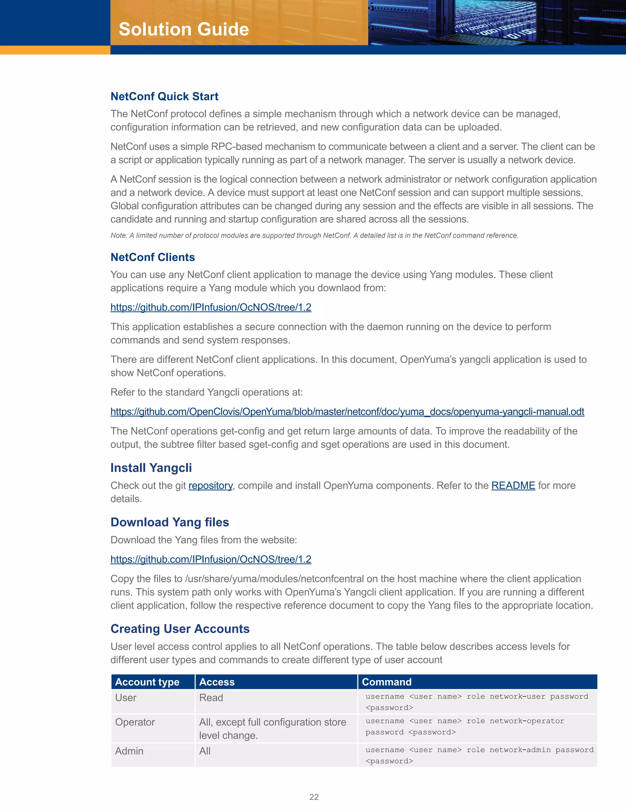 22
Solution Guide
NetConf Quick Start
The NetConf protocol defines a simple mechanism through which a network device can be managed,
configuration information can be retrieved, and new configuration data can be uploaded.
NetConf uses a simple RPC-based mechanism to communicate between a client and a server. The client can be
a script or application typically running as part of a network manager. The server is usually a network device.
A NetConf session is the logical connection between a network administrator or network configuration application
and a network device. A device must support at least one NetConf session and can support multiple sessions.
Global configuration attributes can be changed during any session and the effects are visible in all sessions. The
candidate and running and startup configuration are shared across all the sessions.
Note: A limited number of protocol modules are supported through NetConf. A detailed list is in the NetConf command reference.
NetConf Clients
You can use any NetConf client application to manage the device using Yang modules. These client
applications require a Yang module which you downlaod from:
https://github.com/IPInfusion/OcNOS/tree/1.2
This application establishes a secure connection with the daemon running on the device to perform
commands and send system responses.
There are different NetConf client applications. In this document, OpenYuma’s yangcli application is used to
show NetConf operations.
Refer to the standard Yangcli operations at:
https://github.com/OpenClovis/OpenYuma/blob/master/netconf/doc/yuma_docs/openyuma-yangcli-manual.odt
The NetConf operations get-config and get return large amounts of data. To improve the readability of the
output, the subtree filter based sget-config and sget operations are used in this document.
Install Yangcli
Check out the git repository, compile and install OpenYuma components. Refer to the README for more
details.
Download Yang files
Download the Yang files from the website:
https://github.com/IPInfusion/OcNOS/tree/1.2
Copy the files to /usr/share/yuma/modules/netconfcentral on the host machine where the client application
runs. This system path only works with OpenYuma’s Yangcli client application. If you are running a different
client application, follow the respective reference document to copy the Yang files to the appropriate location.
Creating User Accounts
User level access control applies to all NetConf operations. The table below describes access levels for
different user types and commands to create different type of user account
Account type Access Command
User Read username <user name> role network-user password
<password>
Operator All, except full configuration store
level change.
username <user name> role network-operator
password <password>
Admin All username <user name> role network-admin password
<password>
 