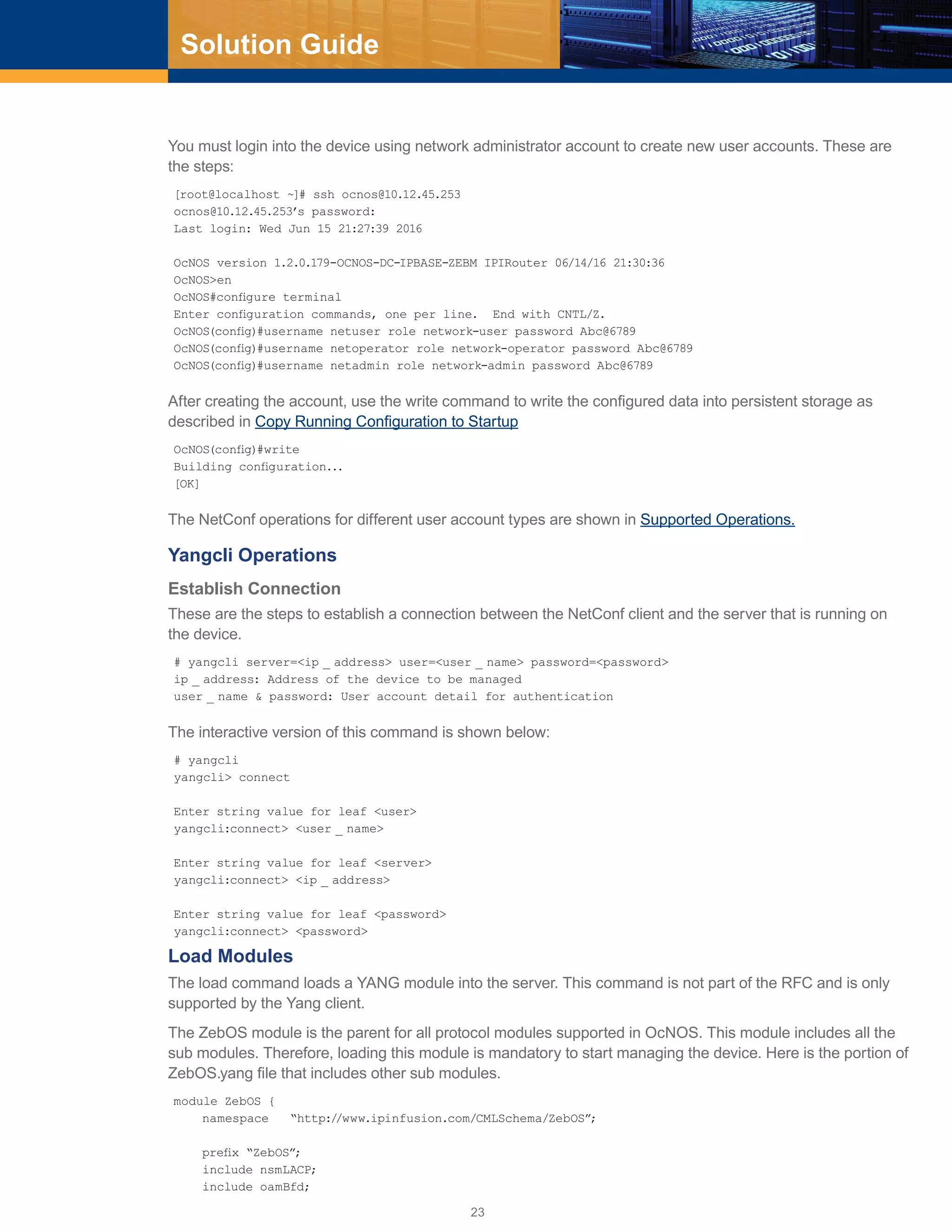 23
Solution Guide
You must login into the device using network administrator account to create new user accounts. These are
the steps:
[root@localhost ~]# ssh ocnos@10.12.45.253
ocnos@10.12.45.253’s password:
Last login: Wed Jun 15 21:27:39 2016
OcNOS version 1.2.0.179-OCNOS-DC-IPBASE-ZEBM IPIRouter 06/14/16 21:30:36
OcNOS>en
OcNOS#configure terminal
Enter configuration commands, one per line. End with CNTL/Z.
OcNOS(config)#username netuser role network-user password Abc@6789
OcNOS(config)#username netoperator role network-operator password Abc@6789
OcNOS(config)#username netadmin role network-admin password Abc@6789
After creating the account, use the write command to write the configured data into persistent storage as
described in Copy Running Configuration to Startup
OcNOS(config)#write
Building configuration...
[OK]
The NetConf operations for different user account types are shown in Supported Operations.
Yangcli Operations
Establish Connection
These are the steps to establish a connection between the NetConf client and the server that is running on
the device.
# yangcli server=<ip _ address> user=<user _ name> password=<password>
ip _ address: Address of the device to be managed
user _ name & password: User account detail for authentication
The interactive version of this command is shown below:
# yangcli
yangcli> connect
Enter string value for leaf <user>
yangcli:connect> <user _ name>
Enter string value for leaf <server>
yangcli:connect> <ip _ address>
Enter string value for leaf <password>
yangcli:connect> <password>
Load Modules
The load command loads a YANG module into the server. This command is not part of the RFC and is only
supported by the Yang client.
The ZebOS module is the parent for all protocol modules supported in OcNOS. This module includes all the
sub modules. Therefore, loading this module is mandatory to start managing the device. Here is the portion of
ZebOS.yang file that includes other sub modules.
module ZebOS {
namespace “http://www.ipinfusion.com/CMLSchema/ZebOS”;
prefix “ZebOS”;
include nsmLACP;
include oamBfd;
 