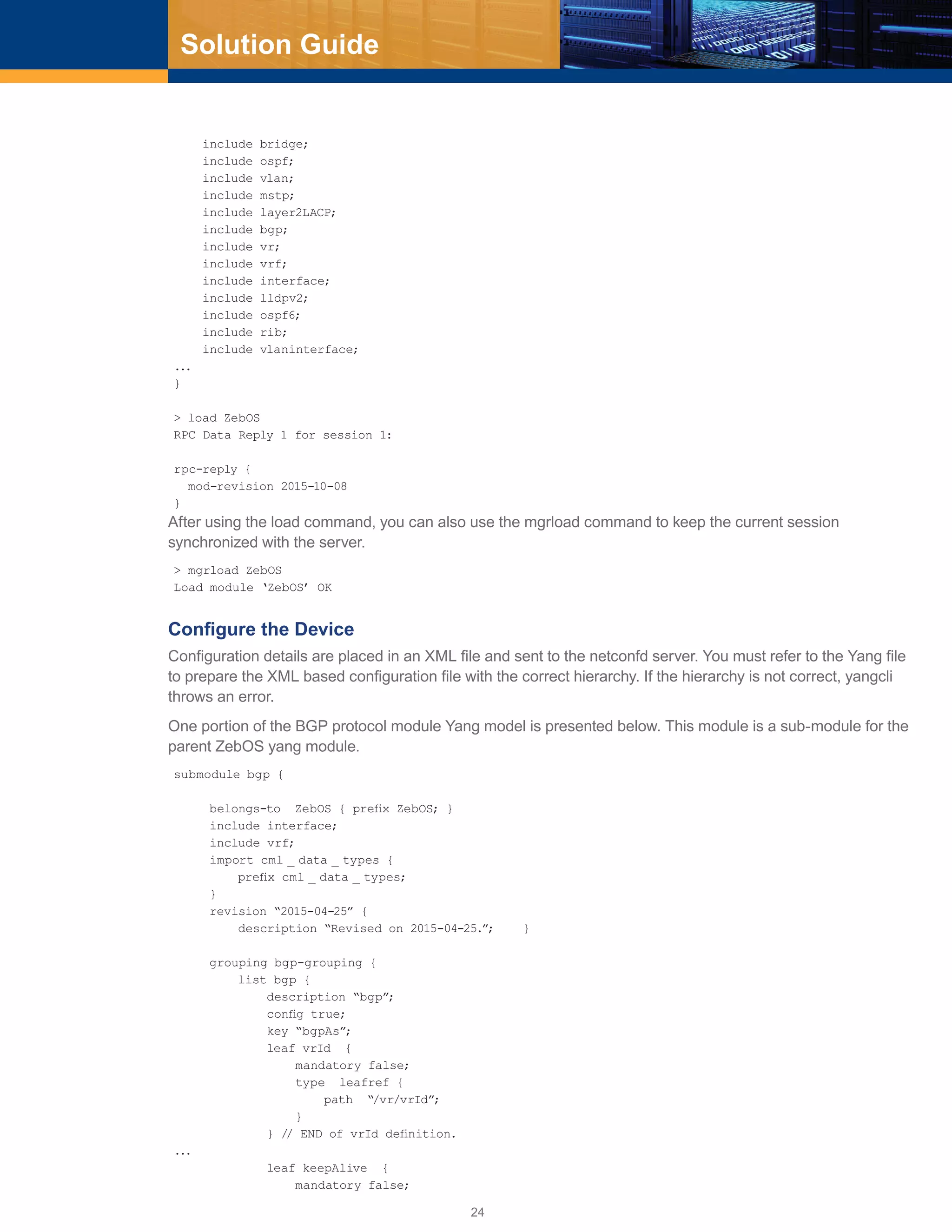 24
Solution Guide
include bridge;
include ospf;
include vlan;
include mstp;
include layer2LACP;
include bgp;
include vr;
include vrf;
include interface;
include lldpv2;
include ospf6;
include rib;
include vlaninterface;
...
}
> load ZebOS
RPC Data Reply 1 for session 1:
rpc-reply {
mod-revision 2015-10-08
}
After using the load command, you can also use the mgrload command to keep the current session
synchronized with the server.
> mgrload ZebOS
Load module ‘ZebOS’ OK
Configure the Device
Configuration details are placed in an XML file and sent to the netconfd server. You must refer to the Yang file
to prepare the XML based configuration file with the correct hierarchy. If the hierarchy is not correct, yangcli
throws an error.
One portion of the BGP protocol module Yang model is presented below. This module is a sub-module for the
parent ZebOS yang module.
submodule bgp {
belongs-to ZebOS { prefix ZebOS; }
include interface;
include vrf;
import cml _ data _ types {
prefix cml _ data _ types;
}
revision “2015-04-25” {
description “Revised on 2015-04-25.”; }
grouping bgp-grouping {
list bgp {
description “bgp”;
config true;
key “bgpAs”;
leaf vrId {
mandatory false;
type leafref {
path “/vr/vrId”;
}
} // END of vrId definition.
...
leaf keepAlive {
mandatory false;
 