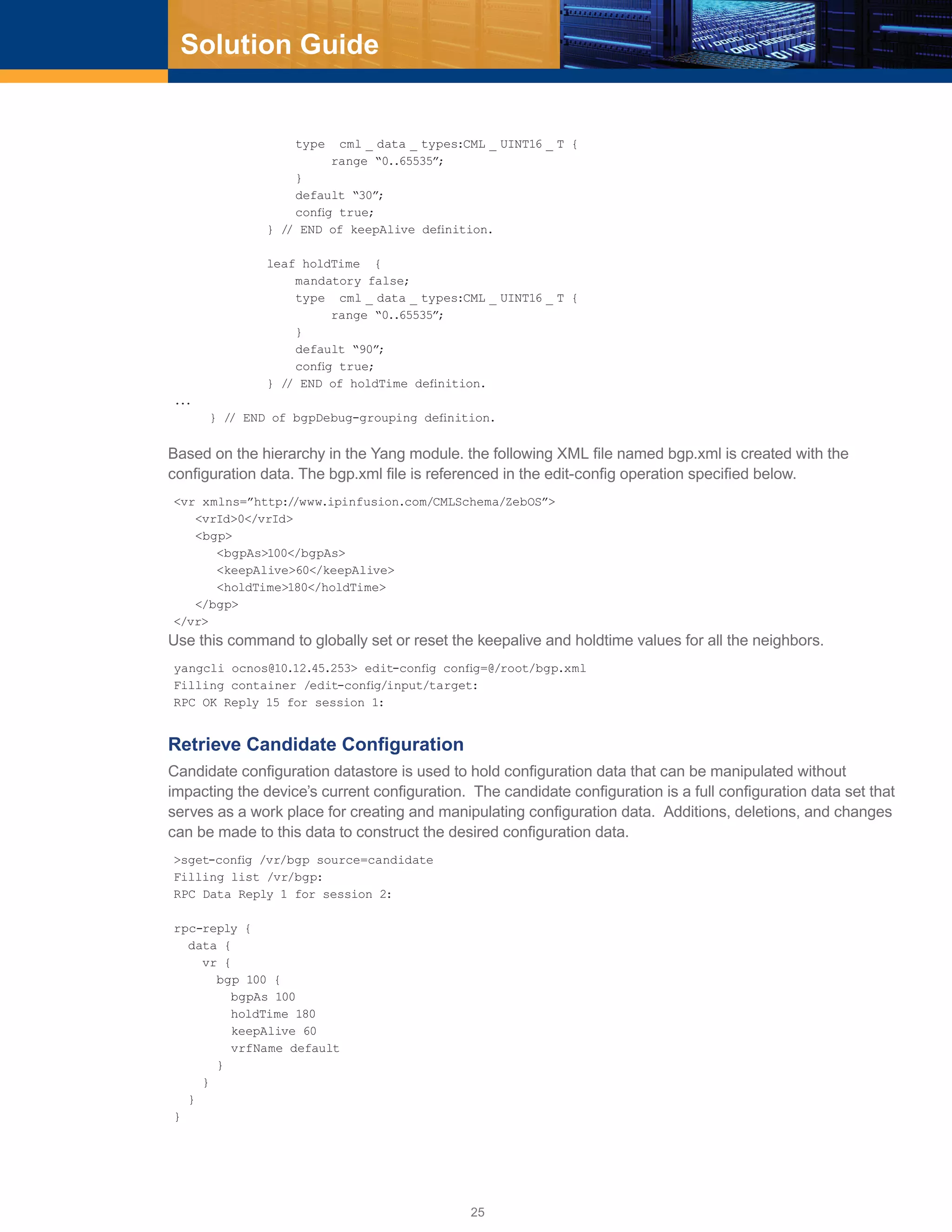 25
Solution Guide
type cml _ data _ types:CML _ UINT16 _ T {
range “0..65535”;
}
default “30”;
config true;
} // END of keepAlive definition.
leaf holdTime {
mandatory false;
type cml _ data _ types:CML _ UINT16 _ T {
range “0..65535”;
}
default “90”;
config true;
} // END of holdTime definition.
...
} // END of bgpDebug-grouping definition.
Based on the hierarchy in the Yang module. the following XML file named bgp.xml is created with the
configuration data. The bgp.xml file is referenced in the edit-config operation specified below.
<vr xmlns=”http://www.ipinfusion.com/CMLSchema/ZebOS”>
<vrId>0</vrId>
<bgp>
<bgpAs>100</bgpAs>
<keepAlive>60</keepAlive>
<holdTime>180</holdTime>
</bgp>
</vr>
Use this command to globally set or reset the keepalive and holdtime values for all the neighbors.
yangcli ocnos@10.12.45.253> edit-config config=@/root/bgp.xml
Filling container /edit-config/input/target:
RPC OK Reply 15 for session 1:
Retrieve Candidate Configuration
Candidate configuration datastore is used to hold configuration data that can be manipulated without
impacting the device’s current configuration. The candidate configuration is a full configuration data set that
serves as a work place for creating and manipulating configuration data. Additions, deletions, and changes
can be made to this data to construct the desired configuration data.
>sget-config /vr/bgp source=candidate
Filling list /vr/bgp:
RPC Data Reply 1 for session 2:
rpc-reply {
data {
vr {
bgp 100 {
bgpAs 100
holdTime 180
keepAlive 60
vrfName default
}
}
}
}
 