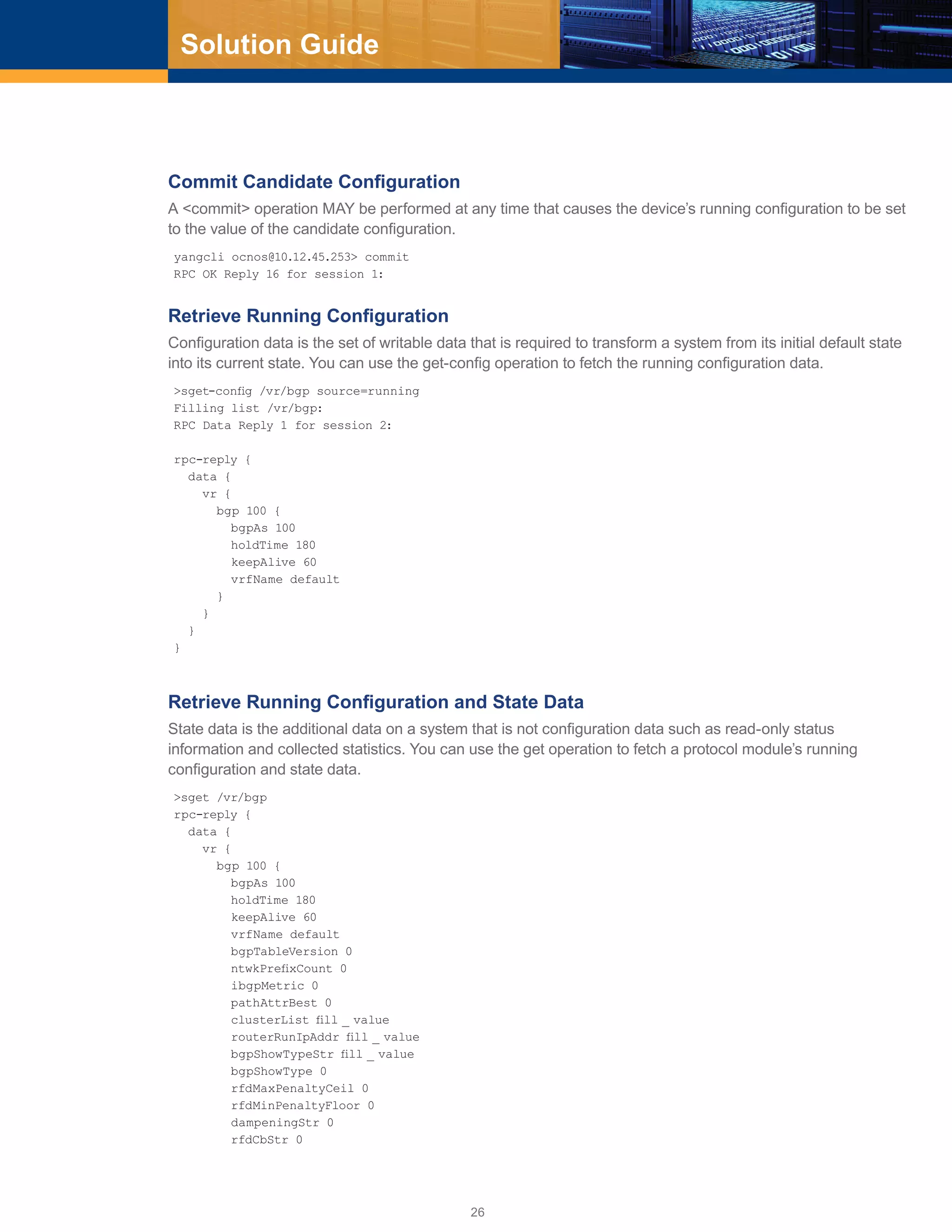 26
Solution Guide
Commit Candidate Configuration
A <commit> operation MAY be performed at any time that causes the device’s running configuration to be set
to the value of the candidate configuration.
yangcli ocnos@10.12.45.253> commit
RPC OK Reply 16 for session 1:
Retrieve Running Configuration
Configuration data is the set of writable data that is required to transform a system from its initial default state
into its current state. You can use the get-config operation to fetch the running configuration data.
>sget-config /vr/bgp source=running
Filling list /vr/bgp:
RPC Data Reply 1 for session 2:
rpc-reply {
data {
vr {
bgp 100 {
bgpAs 100
holdTime 180
keepAlive 60
vrfName default
}
}
}
}
Retrieve Running Configuration and State Data
State data is the additional data on a system that is not configuration data such as read-only status
information and collected statistics. You can use the get operation to fetch a protocol module’s running
configuration and state data.
>sget /vr/bgp
rpc-reply {
data {
vr {
bgp 100 {
bgpAs 100
holdTime 180
keepAlive 60
vrfName default
bgpTableVersion 0
ntwkPrefixCount 0
ibgpMetric 0
pathAttrBest 0
clusterList fill _ value
routerRunIpAddr fill _ value
bgpShowTypeStr fill _ value
bgpShowType 0
rfdMaxPenaltyCeil 0
rfdMinPenaltyFloor 0
dampeningStr 0
rfdCbStr 0
 