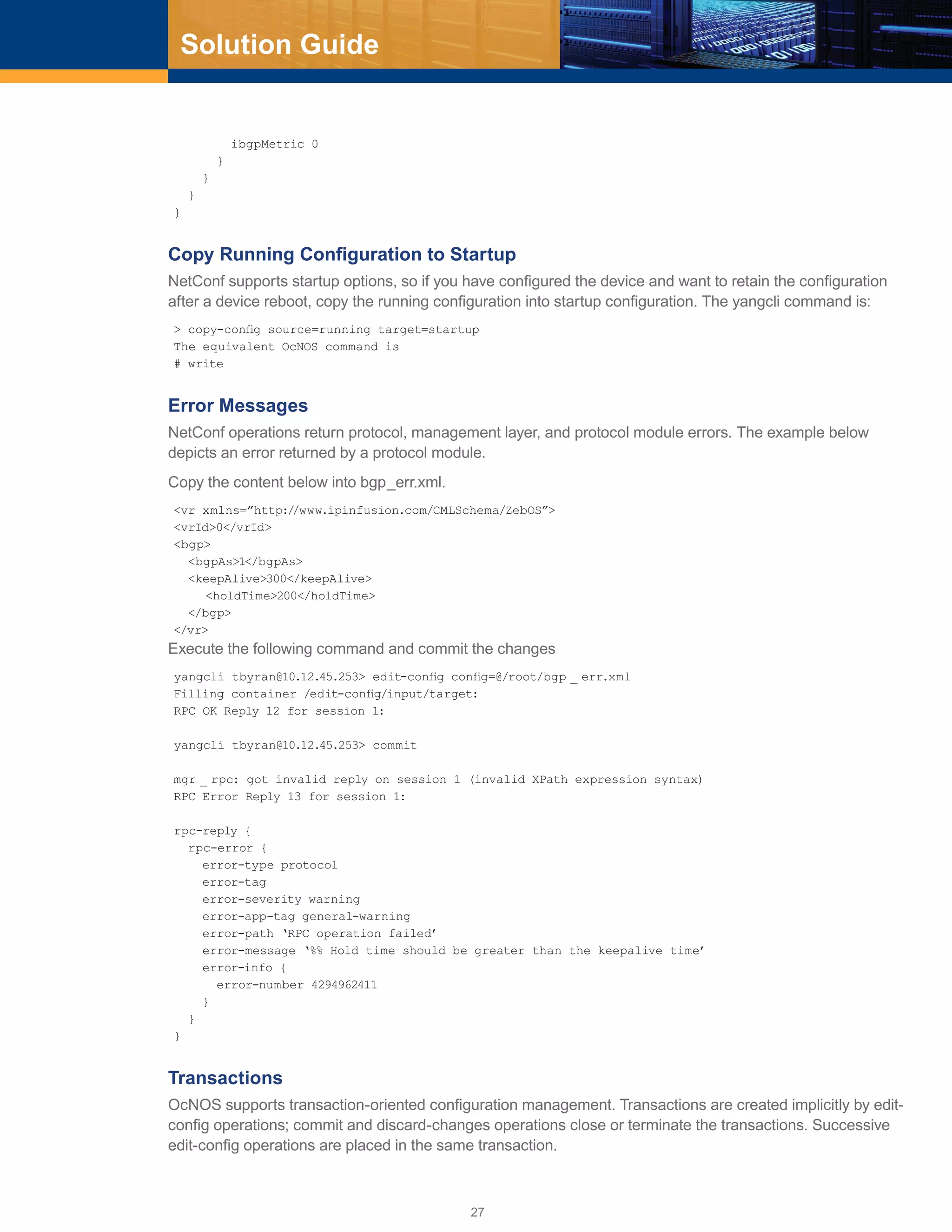 27
Solution Guide
ibgpMetric 0
}
}
}
}
Copy Running Configuration to Startup
NetConf supports startup options, so if you have configured the device and want to retain the configuration
after a device reboot, copy the running configuration into startup configuration. The yangcli command is:
> copy-config source=running target=startup
The equivalent OcNOS command is
# write
Error Messages
NetConf operations return protocol, management layer, and protocol module errors. The example below
depicts an error returned by a protocol module.
Copy the content below into bgp_err.xml.
<vr xmlns=”http://www.ipinfusion.com/CMLSchema/ZebOS”>
<vrId>0</vrId>
<bgp>
<bgpAs>1</bgpAs>
<keepAlive>300</keepAlive>
	 <holdTime>200</holdTime>
</bgp>
</vr>
Execute the following command and commit the changes
yangcli tbyran@10.12.45.253> edit-config config=@/root/bgp _ err.xml
Filling container /edit-config/input/target:
RPC OK Reply 12 for session 1:
yangcli tbyran@10.12.45.253> commit
mgr _ rpc: got invalid reply on session 1 (invalid XPath expression syntax)
RPC Error Reply 13 for session 1:
rpc-reply {
rpc-error {
error-type protocol
error-tag
error-severity warning
error-app-tag general-warning
error-path ‘RPC operation failed’
error-message ‘%% Hold time should be greater than the keepalive time’
error-info {
error-number 4294962411
}
}
}
Transactions
OcNOS supports transaction-oriented configuration management. Transactions are created implicitly by edit-
config operations; commit and discard-changes operations close or terminate the transactions. Successive
edit-config operations are placed in the same transaction.
 
