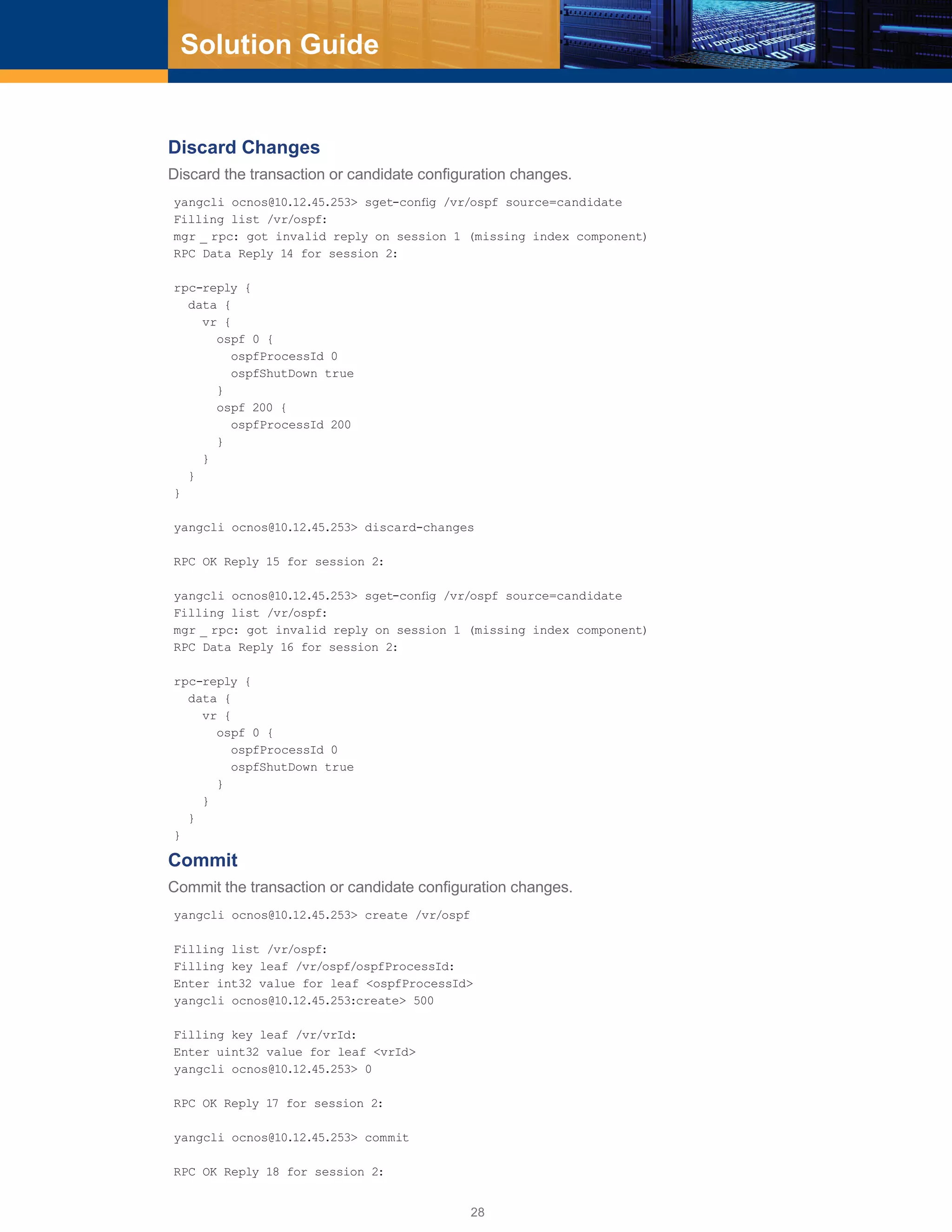 28
Solution Guide
Discard Changes
Discard the transaction or candidate configuration changes.
yangcli ocnos@10.12.45.253> sget-config /vr/ospf source=candidate
Filling list /vr/ospf:
mgr _ rpc: got invalid reply on session 1 (missing index component)
RPC Data Reply 14 for session 2:
rpc-reply {
data {
vr {
ospf 0 {
ospfProcessId 0
ospfShutDown true
}
ospf 200 {
ospfProcessId 200
}
}
}
}
yangcli ocnos@10.12.45.253> discard-changes
RPC OK Reply 15 for session 2:
yangcli ocnos@10.12.45.253> sget-config /vr/ospf source=candidate
Filling list /vr/ospf:
mgr _ rpc: got invalid reply on session 1 (missing index component)
RPC Data Reply 16 for session 2:
rpc-reply {
data {
vr {
ospf 0 {
ospfProcessId 0
ospfShutDown true
}
}
}
}
Commit
Commit the transaction or candidate configuration changes.
yangcli ocnos@10.12.45.253> create /vr/ospf
Filling list /vr/ospf:
Filling key leaf /vr/ospf/ospfProcessId:
Enter int32 value for leaf <ospfProcessId>
yangcli ocnos@10.12.45.253:create> 500
Filling key leaf /vr/vrId:
Enter uint32 value for leaf <vrId>
yangcli ocnos@10.12.45.253> 0
RPC OK Reply 17 for session 2:
yangcli ocnos@10.12.45.253> commit
RPC OK Reply 18 for session 2:
 