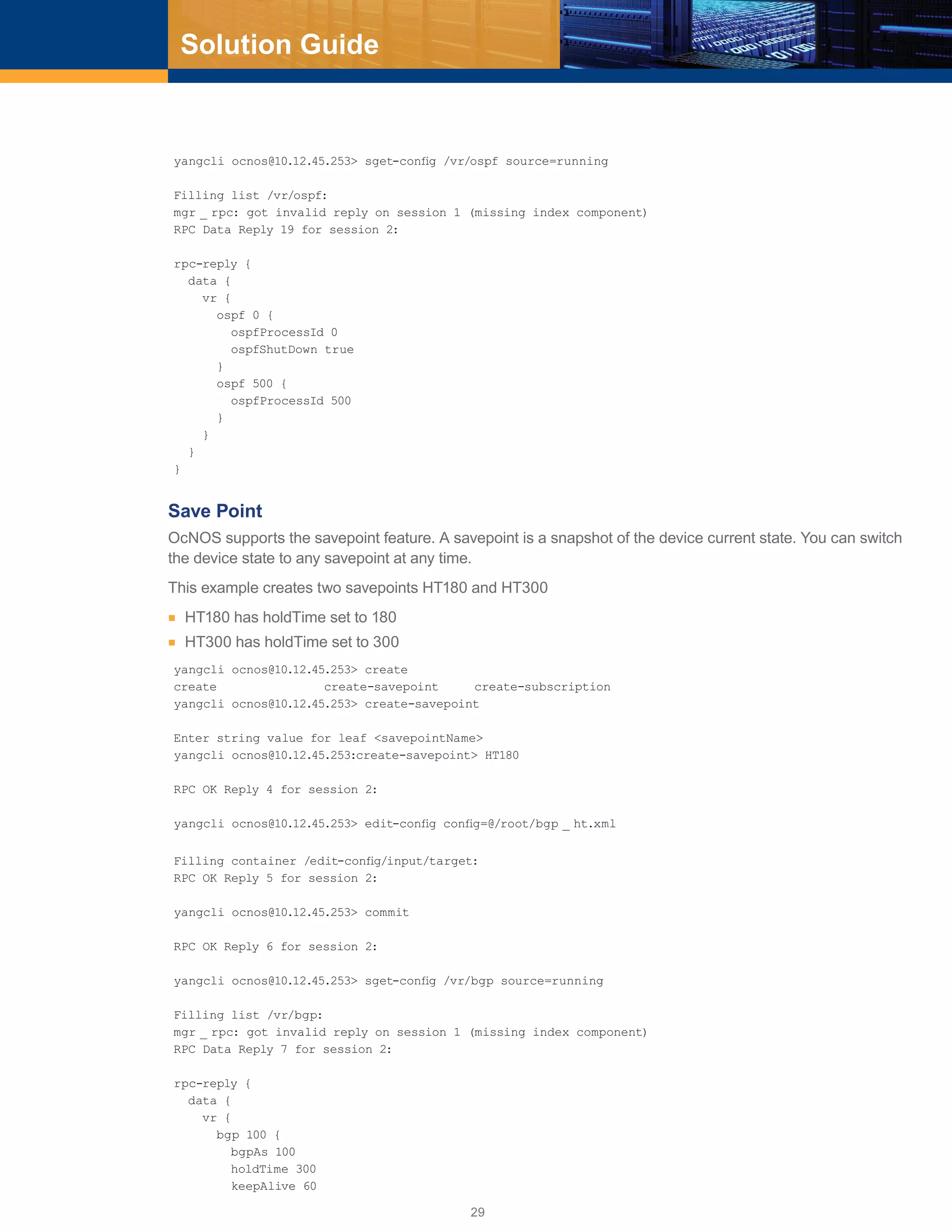 29
Solution Guide
yangcli ocnos@10.12.45.253> sget-config /vr/ospf source=running
Filling list /vr/ospf:
mgr _ rpc: got invalid reply on session 1 (missing index component)
RPC Data Reply 19 for session 2:
rpc-reply {
data {
vr {
ospf 0 {
ospfProcessId 0
ospfShutDown true
}
ospf 500 {
ospfProcessId 500
}
}
}
}
Save Point
OcNOS supports the savepoint feature. A savepoint is a snapshot of the device current state. You can switch
the device state to any savepoint at any time.
This example creates two savepoints HT180 and HT300
■■ HT180 has holdTime set to 180
■■ HT300 has holdTime set to 300
yangcli ocnos@10.12.45.253> create
create create-savepoint create-subscription
yangcli ocnos@10.12.45.253> create-savepoint
Enter string value for leaf <savepointName>
yangcli ocnos@10.12.45.253:create-savepoint> HT180
RPC OK Reply 4 for session 2:
yangcli ocnos@10.12.45.253> edit-config config=@/root/bgp _ ht.xml
Filling container /edit-config/input/target:
RPC OK Reply 5 for session 2:
yangcli ocnos@10.12.45.253> commit
RPC OK Reply 6 for session 2:
yangcli ocnos@10.12.45.253> sget-config /vr/bgp source=running
Filling list /vr/bgp:
mgr _ rpc: got invalid reply on session 1 (missing index component)
RPC Data Reply 7 for session 2:
rpc-reply {
data {
vr {
bgp 100 {
bgpAs 100
holdTime 300
keepAlive 60
 