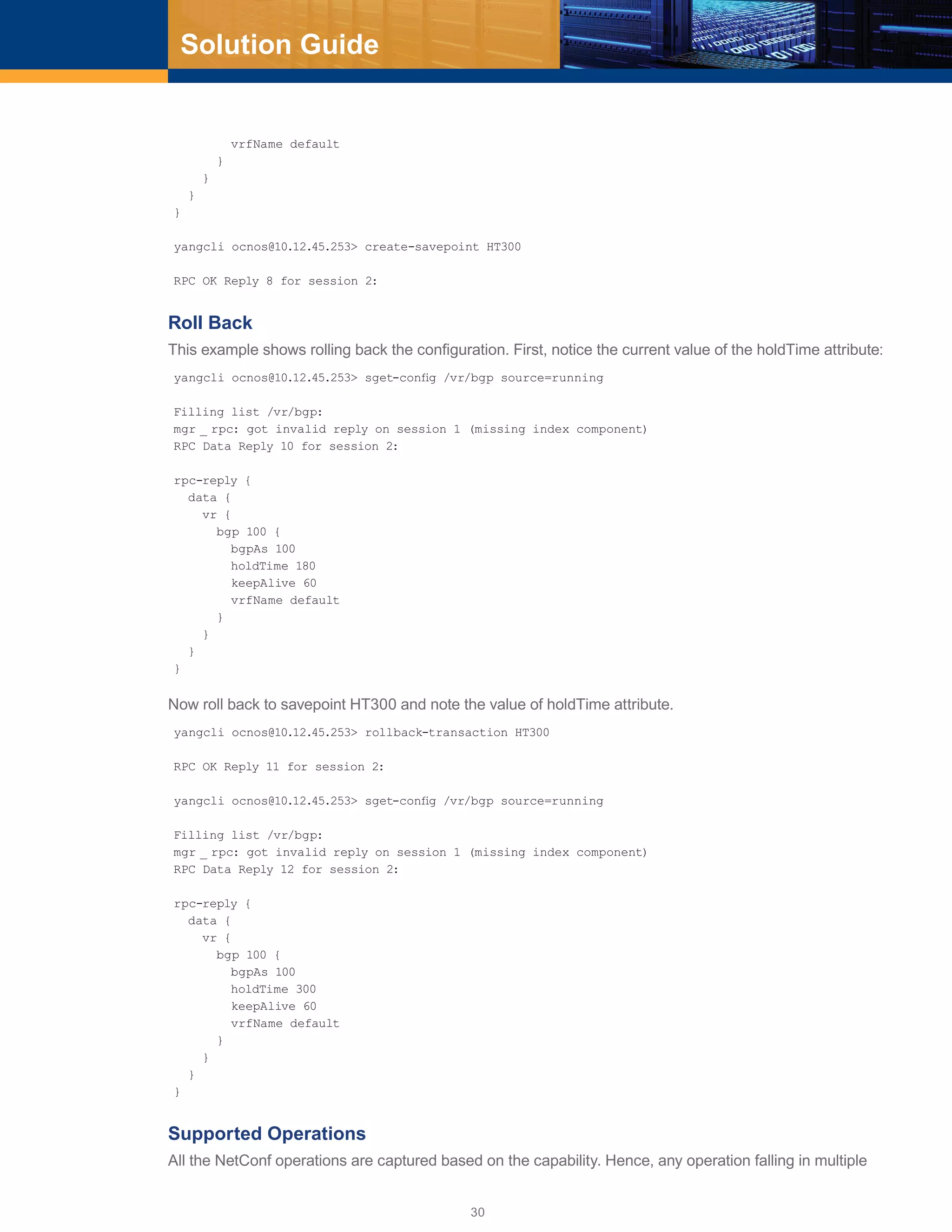30
Solution Guide
vrfName default
}
}
}
}
yangcli ocnos@10.12.45.253> create-savepoint HT300
RPC OK Reply 8 for session 2:
Roll Back
This example shows rolling back the configuration. First, notice the current value of the holdTime attribute:
yangcli ocnos@10.12.45.253> sget-config /vr/bgp source=running
Filling list /vr/bgp:
mgr _ rpc: got invalid reply on session 1 (missing index component)
RPC Data Reply 10 for session 2:
rpc-reply {
data {
vr {
bgp 100 {
bgpAs 100
holdTime 180
keepAlive 60
vrfName default
}
}
}
}
Now roll back to savepoint HT300 and note the value of holdTime attribute.
yangcli ocnos@10.12.45.253> rollback-transaction HT300
RPC OK Reply 11 for session 2:
yangcli ocnos@10.12.45.253> sget-config /vr/bgp source=running
Filling list /vr/bgp:
mgr _ rpc: got invalid reply on session 1 (missing index component)
RPC Data Reply 12 for session 2:
rpc-reply {
data {
vr {
bgp 100 {
bgpAs 100
holdTime 300
keepAlive 60
vrfName default
}
}
}
}
Supported Operations
All the NetConf operations are captured based on the capability. Hence, any operation falling in multiple
 
