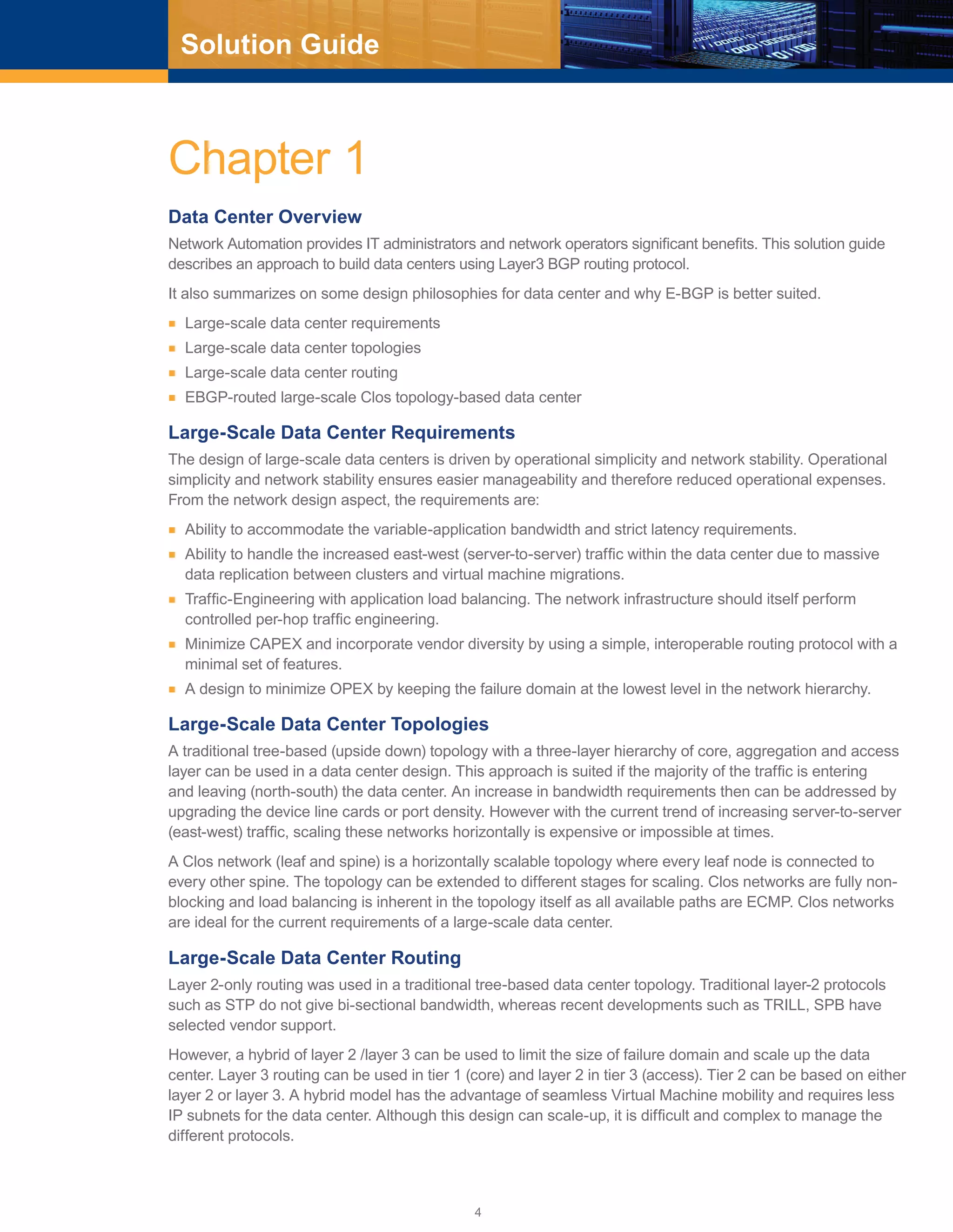 4
Solution Guide
Chapter 1
Data Center Overview
Network Automation provides IT administrators and network operators significant benefits. This solution guide
describes an approach to build data centers using Layer3 BGP routing protocol.
It also summarizes on some design philosophies for data center and why E-BGP is better suited.
■■ Large-scale data center requirements
■■ Large-scale data center topologies
■■ Large-scale data center routing
■■ EBGP-routed large-scale Clos topology-based data center
Large-Scale Data Center Requirements
The design of large-scale data centers is driven by operational simplicity and network stability. Operational
simplicity and network stability ensures easier manageability and therefore reduced operational expenses.
From the network design aspect, the requirements are:
■■ Ability to accommodate the variable-application bandwidth and strict latency requirements.
■■ Ability to handle the increased east-west (server-to-server) traffic within the data center due to massive
data replication between clusters and virtual machine migrations.
■■ Traffic-Engineering with application load balancing. The network infrastructure should itself perform
controlled per-hop traffic engineering.
■■ Minimize CAPEX and incorporate vendor diversity by using a simple, interoperable routing protocol with a
minimal set of features.
■■ A design to minimize OPEX by keeping the failure domain at the lowest level in the network hierarchy.
Large-Scale Data Center Topologies
A traditional tree-based (upside down) topology with a three-layer hierarchy of core, aggregation and access
layer can be used in a data center design. This approach is suited if the majority of the traffic is entering
and leaving (north-south) the data center. An increase in bandwidth requirements then can be addressed by
upgrading the device line cards or port density. However with the current trend of increasing server-to-server
(east-west) traffic, scaling these networks horizontally is expensive or impossible at times.
A Clos network (leaf and spine) is a horizontally scalable topology where every leaf node is connected to
every other spine. The topology can be extended to different stages for scaling. Clos networks are fully non-
blocking and load balancing is inherent in the topology itself as all available paths are ECMP. Clos networks
are ideal for the current requirements of a large-scale data center.
Large-Scale Data Center Routing
Layer 2-only routing was used in a traditional tree-based data center topology. Traditional layer-2 protocols
such as STP do not give bi-sectional bandwidth, whereas recent developments such as TRILL, SPB have
selected vendor support.
However, a hybrid of layer 2 /layer 3 can be used to limit the size of failure domain and scale up the data
center. Layer 3 routing can be used in tier 1 (core) and layer 2 in tier 3 (access). Tier 2 can be based on either
layer 2 or layer 3. A hybrid model has the advantage of seamless Virtual Machine mobility and requires less
IP subnets for the data center. Although this design can scale-up, it is difficult and complex to manage the
different protocols.
 