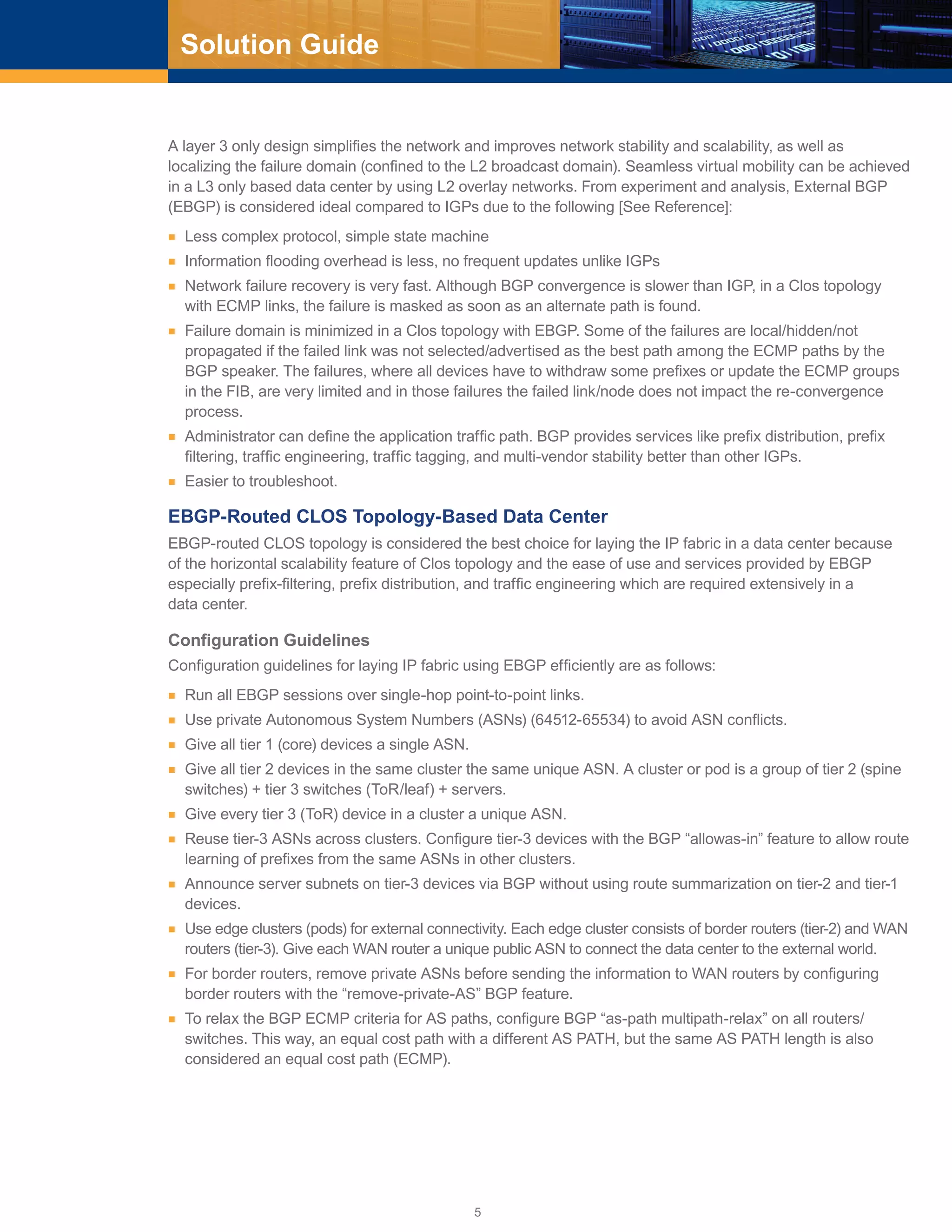 5
Solution Guide
A layer 3 only design simplifies the network and improves network stability and scalability, as well as
localizing the failure domain (confined to the L2 broadcast domain). Seamless virtual mobility can be achieved
in a L3 only based data center by using L2 overlay networks. From experiment and analysis, External BGP
(EBGP) is considered ideal compared to IGPs due to the following [See Reference]:
■■ Less complex protocol, simple state machine
■■ Information flooding overhead is less, no frequent updates unlike IGPs
■■ Network failure recovery is very fast. Although BGP convergence is slower than IGP, in a Clos topology
with ECMP links, the failure is masked as soon as an alternate path is found.
■■ Failure domain is minimized in a Clos topology with EBGP. Some of the failures are local/hidden/not
propagated if the failed link was not selected/advertised as the best path among the ECMP paths by the
BGP speaker. The failures, where all devices have to withdraw some prefixes or update the ECMP groups
in the FIB, are very limited and in those failures the failed link/node does not impact the re-convergence
process.
■■ Administrator can define the application traffic path. BGP provides services like prefix distribution, prefix
filtering, traffic engineering, traffic tagging, and multi-vendor stability better than other IGPs.
■■ Easier to troubleshoot.
EBGP-Routed CLOS Topology-Based Data Center
EBGP-routed CLOS topology is considered the best choice for laying the IP fabric in a data center because
of the horizontal scalability feature of Clos topology and the ease of use and services provided by EBGP
especially prefix-filtering, prefix distribution, and traffic engineering which are required extensively in a
data center.
Configuration Guidelines
Configuration guidelines for laying IP fabric using EBGP efficiently are as follows:
■■ Run all EBGP sessions over single-hop point-to-point links.
■■ Use private Autonomous System Numbers (ASNs) (64512-65534) to avoid ASN conflicts.
■■ Give all tier 1 (core) devices a single ASN.
■■ Give all tier 2 devices in the same cluster the same unique ASN. A cluster or pod is a group of tier 2 (spine
switches) + tier 3 switches (ToR/leaf) + servers.
■■ Give every tier 3 (ToR) device in a cluster a unique ASN.
■■ Reuse tier-3 ASNs across clusters. Configure tier-3 devices with the BGP “allowas-in” feature to allow route
learning of prefixes from the same ASNs in other clusters.
■■ Announce server subnets on tier-3 devices via BGP without using route summarization on tier-2 and tier-1
devices.
■■ Use edge clusters (pods) for external connectivity. Each edge cluster consists of border routers (tier-2) and WAN
routers (tier-3). Give each WAN router a unique public ASN to connect the data center to the external world.
■■ For border routers, remove private ASNs before sending the information to WAN routers by configuring
border routers with the “remove-private-AS” BGP feature.
■■ To relax the BGP ECMP criteria for AS paths, configure BGP “as-path multipath-relax” on all routers/
switches. This way, an equal cost path with a different AS PATH, but the same AS PATH length is also
considered an equal cost path (ECMP).
 