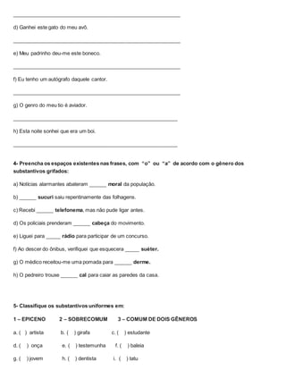 ___________________________________________________________
d) Ganhei este gato do meu avô.
___________________________________________________________
e) Meu padrinho deu-me este boneco.
___________________________________________________________
f) Eu tenho um autógrafo daquele cantor.
___________________________________________________________
g) O genro do meu tio é aviador.
__________________________________________________________
h) Esta noite sonhei que era um boi.
__________________________________________________________
4- Preencha os espaços existentes nas frases, com “o” ou “a” de acordo com o gênero dos
substantivos grifados:
a) Notícias alarmantes abateram ______ moral da população.
b) ______ sucuri saiu repentinamente das folhagens.
c) Recebi ______ telefonema, mas não pude ligar antes.
d) Os policiais prenderam ______ cabeça do movimento.
e) Liguei para _____ rádio para participar de um concurso.
f) Ao descer do ônibus, verifiquei que esquecera _____ suéter.
g) O médico receitou-me uma pomada para ______ derme.
h) O pedreiro trouxe ______ cal para caiar as paredes da casa.
5- Classifique os substantivos uniformes em:
1 – EPICENO 2 – SOBRECOMUM 3 – COMUM DE DOIS GÊNEROS
a. ( ) artista b. ( ) girafa c. ( ) estudante
d. ( ) onça e. ( ) testemunha f. ( ) baleia
g. ( ) jovem h. ( ) dentista i. ( ) tatu
 