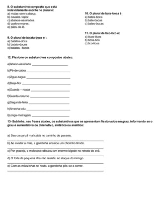 8. O substantivo composto que está
indevidamente escrito no plural é:
a) mulas-sem-cabeça.
b) cavalos-vapor.
c) abaixos-assinados.
d) quebra-mares.
e) pães-de-ló.
9. O plural de batata doce é :
a) batatas-doce
b) batata-doces
c) batatas- doces
10. O plural de bate-boca é:
a) bates-boca
b) bate-bocas
c) bates-bocas
11. O plural de tico-tico é:
a) ticos-ticos
b) ticos-tico
c) tico-ticos
12. Flexione os substantivos compostos abaixo:
a)Abaixo-assinado _______________________
b)Pé-de-cabra ____________________________
c)Zigue-zague ____________________________
d)Beija-flor _______________________________
e)Guarda – roupa _________________________
f)Guarda-noturno _________________________
g)Segunda-feira __________________________
h)Arranha-céu ____________________________
I)Longa-metragem ________________________
13- Sublinhe, nas frases abaixo, os substantivos que se apresentam flexionados em grau, informando se o
grau é aumentativo ou diminutivo, sintético ou analítico:
a) Seu corpanzil mal cabia no carrinho de passeio.
_____________________________________________________________
b) Ao avistar a mãe, a garotinha ensaiou um chorinho tímido.
_____________________________________________________________
c) Por gracejo, o molecote rabiscou um enorme bigode no retrato do avô.
_____________________________________________________________
d) O forte da pequena ilha não resistiu ao ataque do inimigo.
_____________________________________________________________
e) Com as mãozinhas no rosto, a garotinha pôs-se a correr.
_____________________________________________________________
 